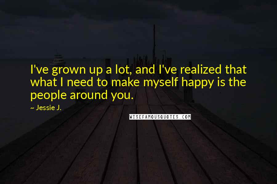 Jessie J. Quotes: I've grown up a lot, and I've realized that what I need to make myself happy is the people around you.