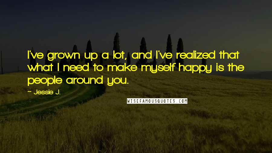 Jessie J. Quotes: I've grown up a lot, and I've realized that what I need to make myself happy is the people around you.