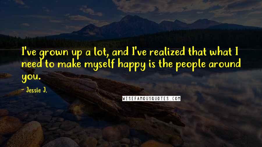 Jessie J. Quotes: I've grown up a lot, and I've realized that what I need to make myself happy is the people around you.