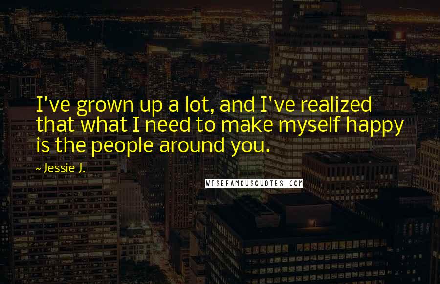 Jessie J. Quotes: I've grown up a lot, and I've realized that what I need to make myself happy is the people around you.