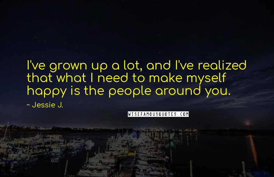 Jessie J. Quotes: I've grown up a lot, and I've realized that what I need to make myself happy is the people around you.