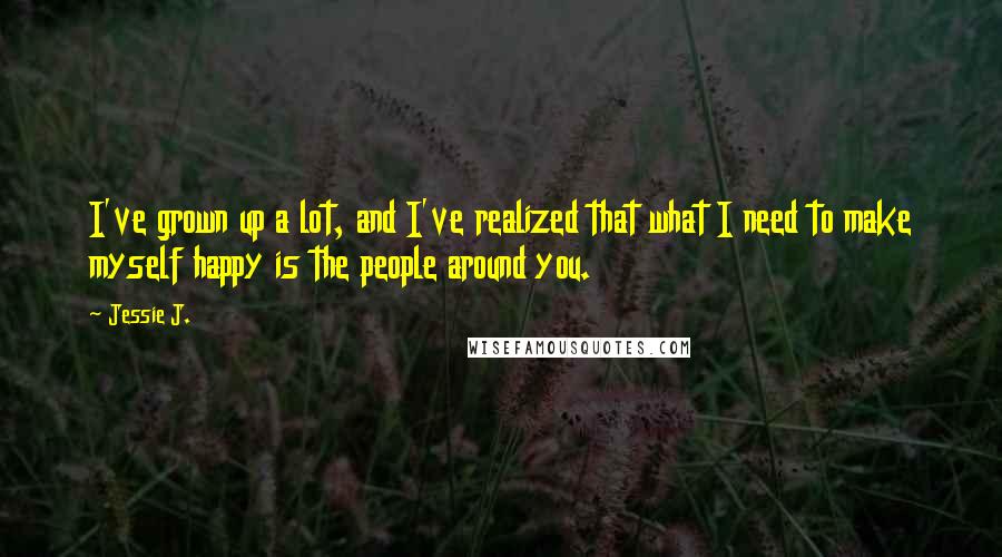 Jessie J. Quotes: I've grown up a lot, and I've realized that what I need to make myself happy is the people around you.