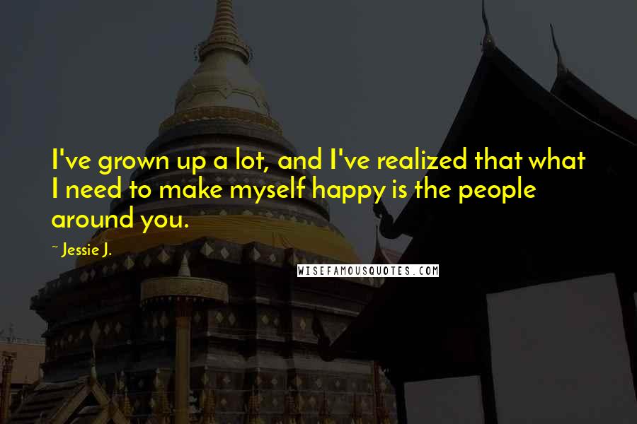 Jessie J. Quotes: I've grown up a lot, and I've realized that what I need to make myself happy is the people around you.