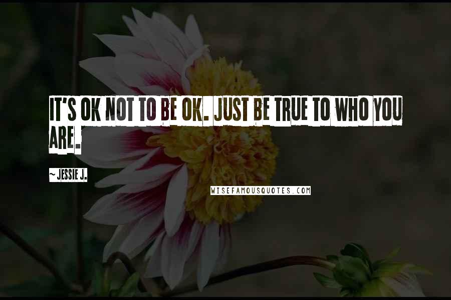 Jessie J. Quotes: It's ok not to be ok. Just be true to who you are.