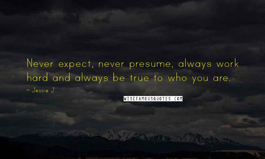 Jessie J. Quotes: Never expect, never presume, always work hard and always be true to who you are.