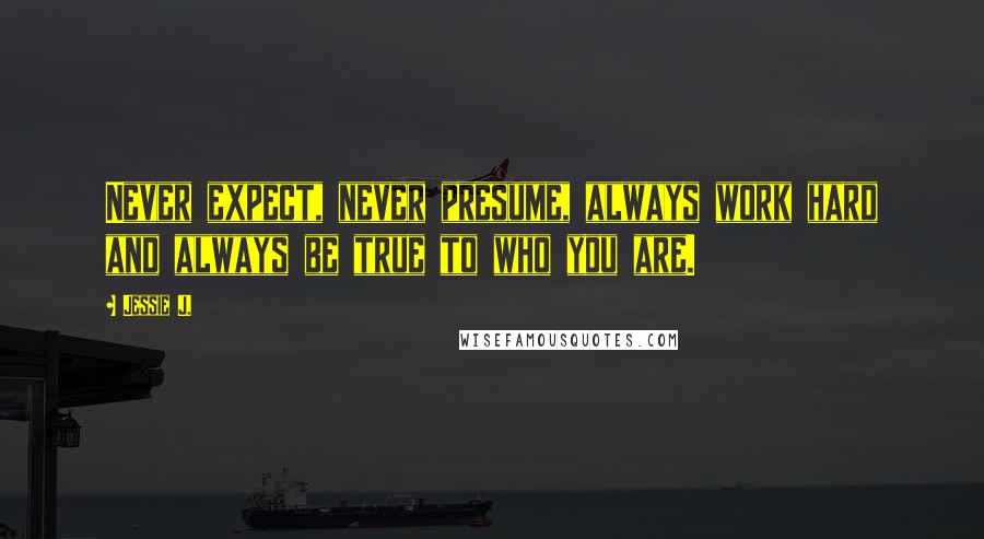 Jessie J. Quotes: Never expect, never presume, always work hard and always be true to who you are.