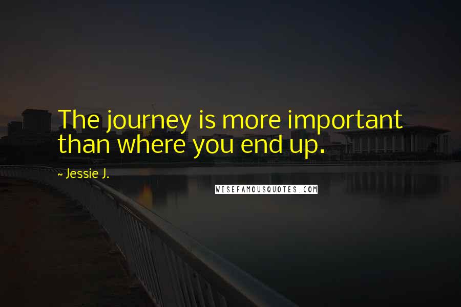 Jessie J. Quotes: The journey is more important than where you end up.