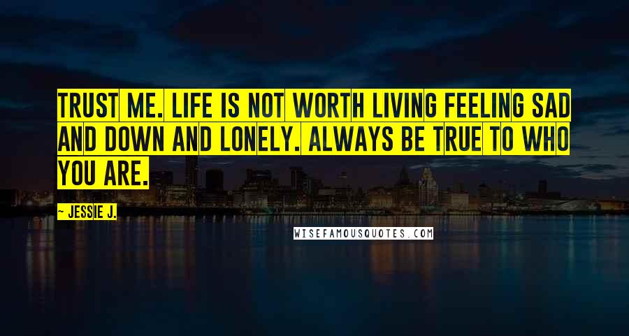 Jessie J. Quotes: Trust Me. Life is not worth living feeling sad and down and lonely. Always be true to who you are.