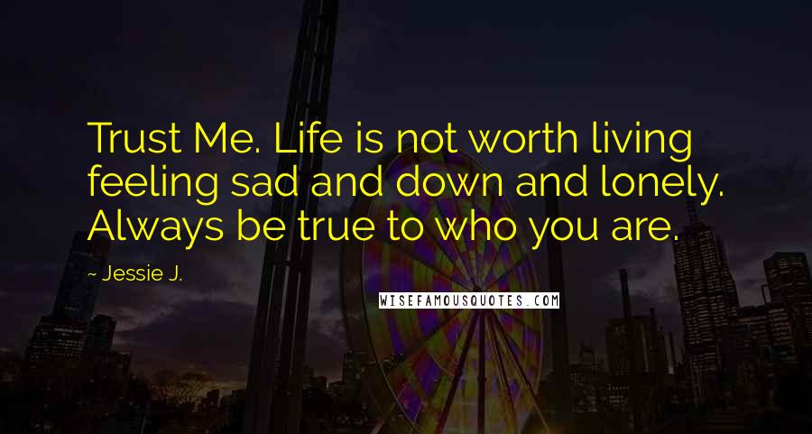 Jessie J. Quotes: Trust Me. Life is not worth living feeling sad and down and lonely. Always be true to who you are.