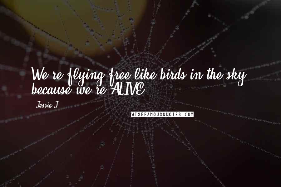 Jessie J. Quotes: We're flying free like birds in the sky, because we're ALIVE.