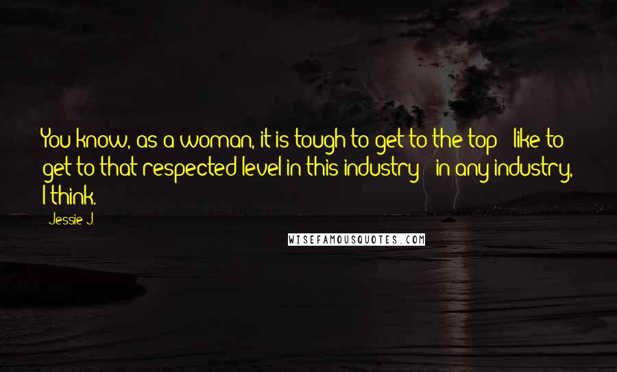 Jessie J. Quotes: You know, as a woman, it is tough to get to the top - like to get to that respected level in this industry - in any industry, I think.