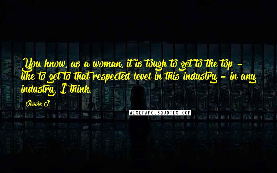 Jessie J. Quotes: You know, as a woman, it is tough to get to the top - like to get to that respected level in this industry - in any industry, I think.