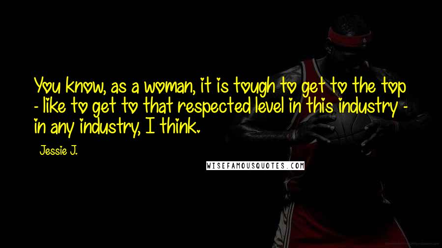 Jessie J. Quotes: You know, as a woman, it is tough to get to the top - like to get to that respected level in this industry - in any industry, I think.