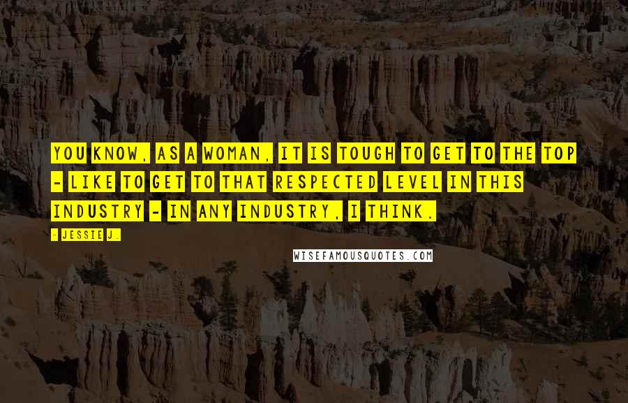 Jessie J. Quotes: You know, as a woman, it is tough to get to the top - like to get to that respected level in this industry - in any industry, I think.