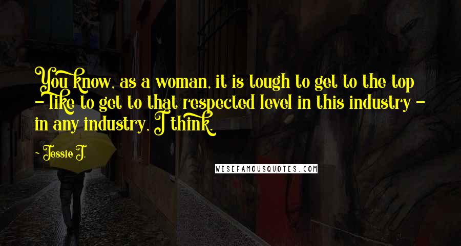Jessie J. Quotes: You know, as a woman, it is tough to get to the top - like to get to that respected level in this industry - in any industry, I think.
