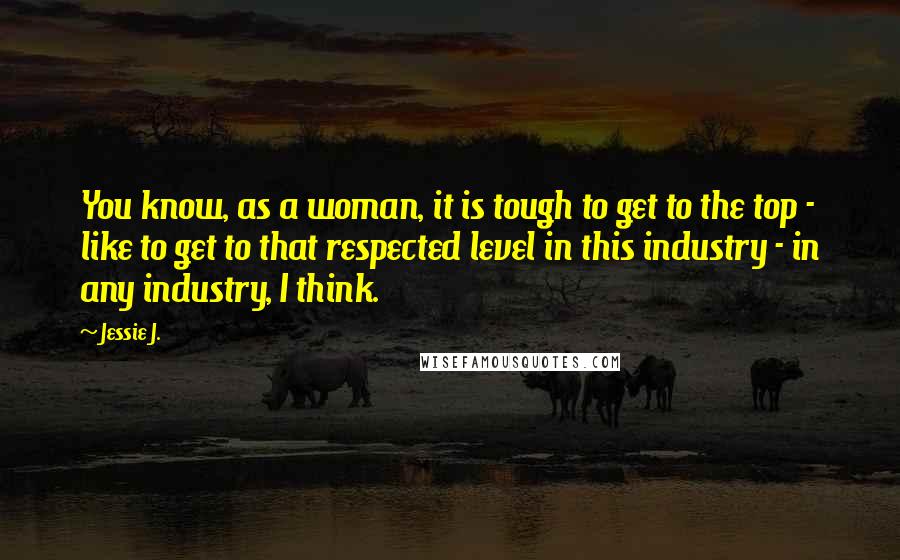 Jessie J. Quotes: You know, as a woman, it is tough to get to the top - like to get to that respected level in this industry - in any industry, I think.