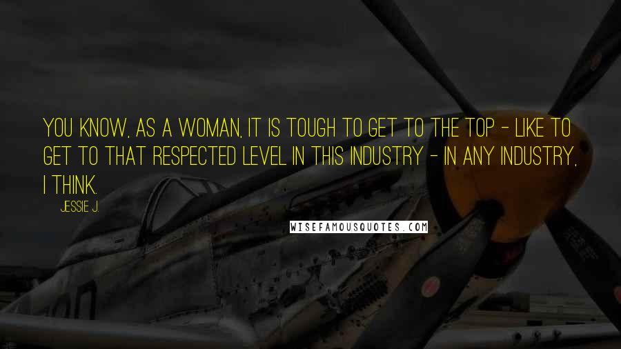 Jessie J. Quotes: You know, as a woman, it is tough to get to the top - like to get to that respected level in this industry - in any industry, I think.