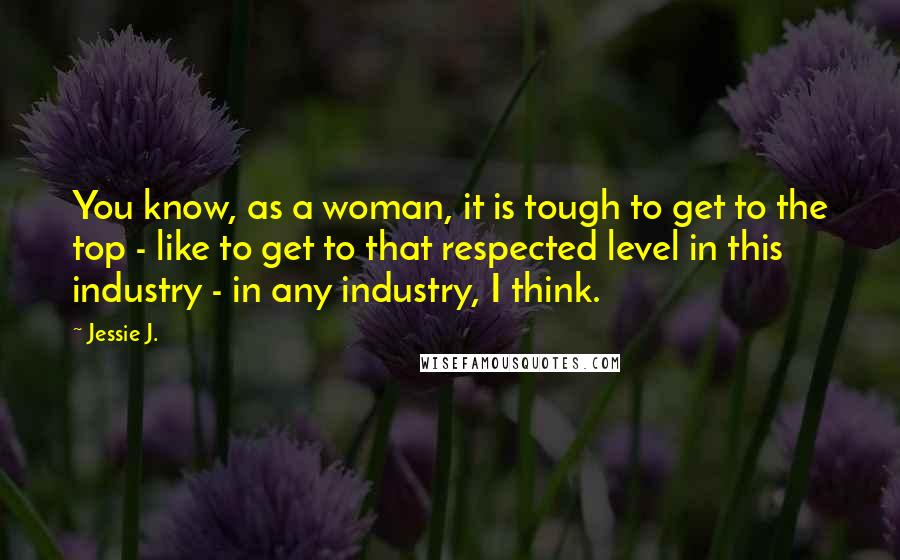 Jessie J. Quotes: You know, as a woman, it is tough to get to the top - like to get to that respected level in this industry - in any industry, I think.