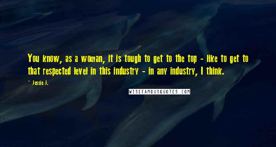 Jessie J. Quotes: You know, as a woman, it is tough to get to the top - like to get to that respected level in this industry - in any industry, I think.