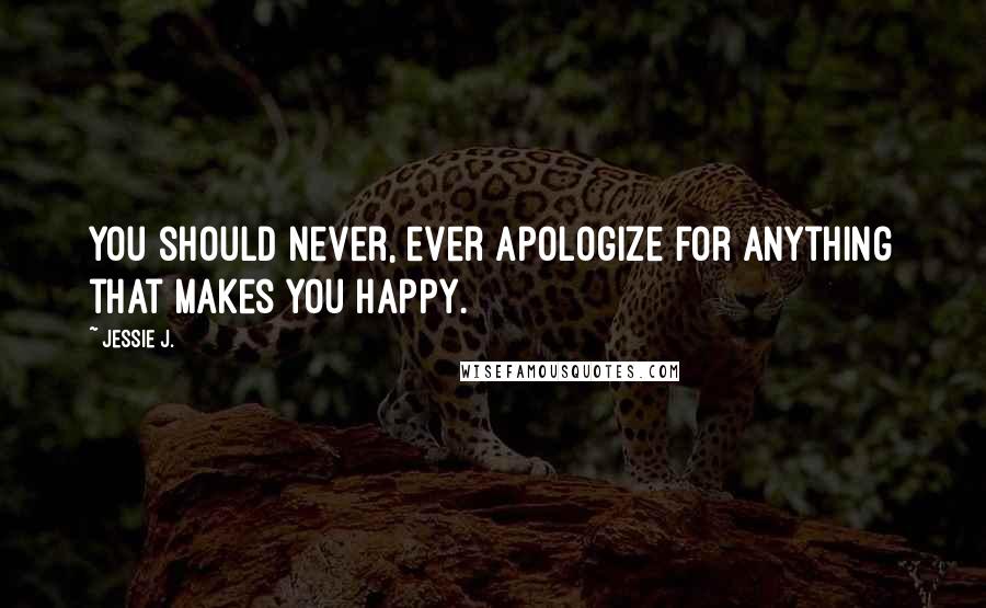 Jessie J. Quotes: You should never, ever apologize for anything that makes you happy.