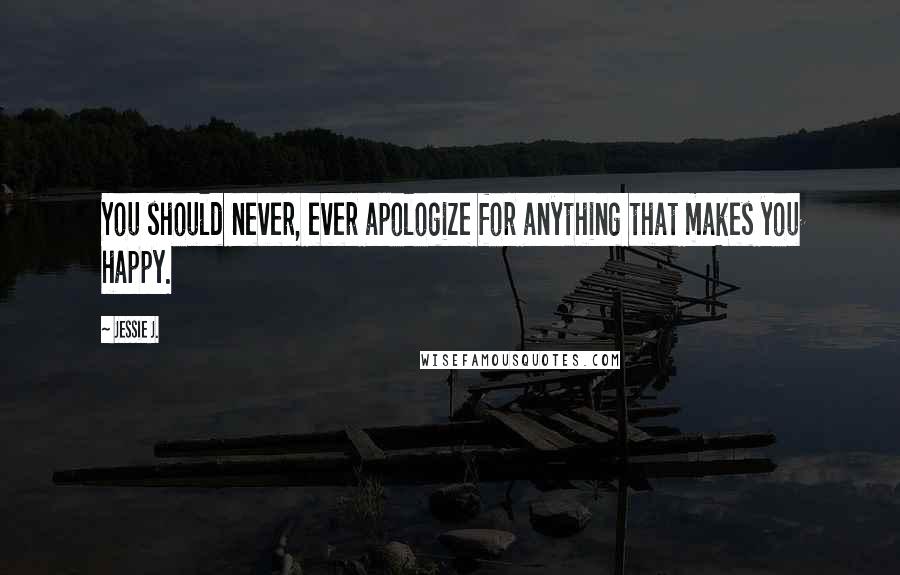 Jessie J. Quotes: You should never, ever apologize for anything that makes you happy.