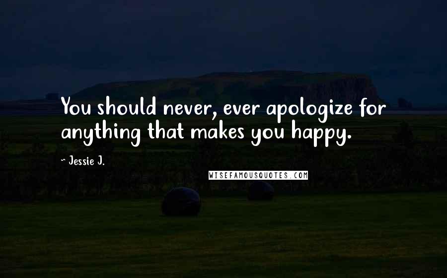 Jessie J. Quotes: You should never, ever apologize for anything that makes you happy.