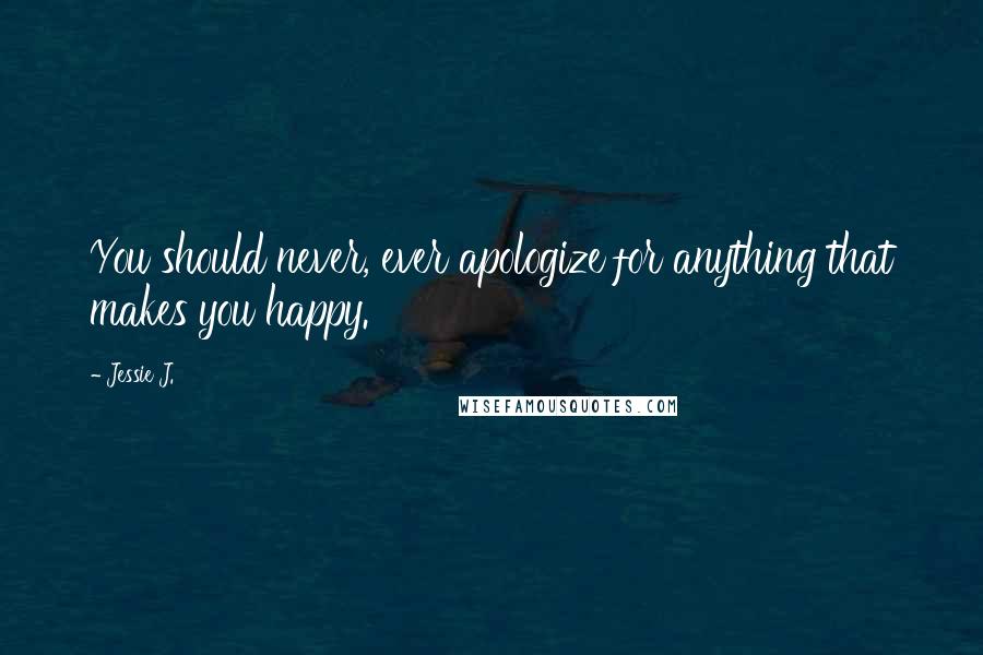 Jessie J. Quotes: You should never, ever apologize for anything that makes you happy.