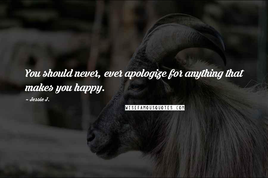 Jessie J. Quotes: You should never, ever apologize for anything that makes you happy.