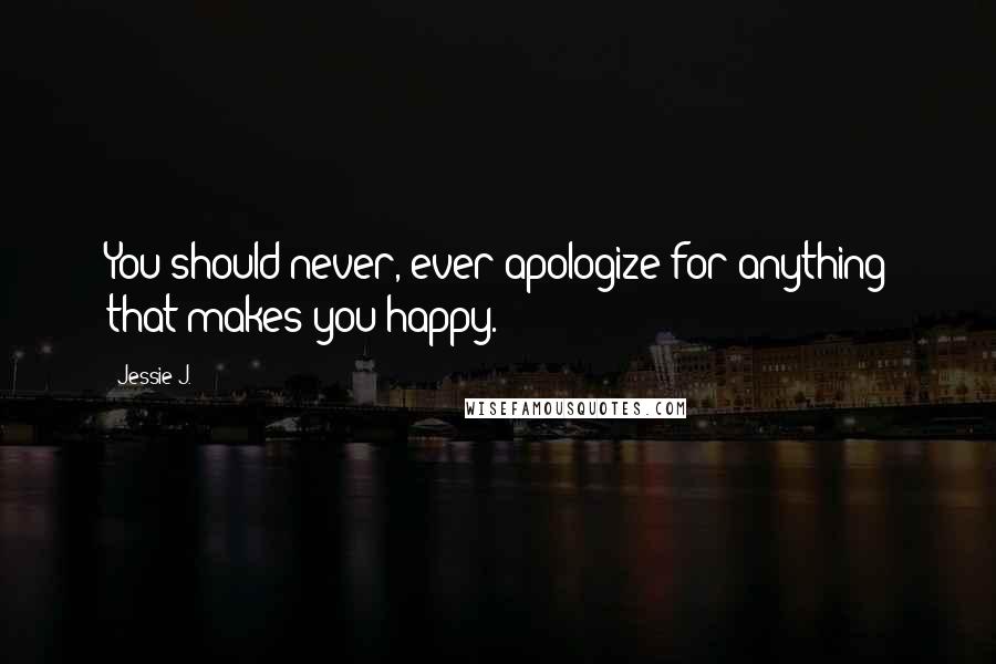 Jessie J. Quotes: You should never, ever apologize for anything that makes you happy.