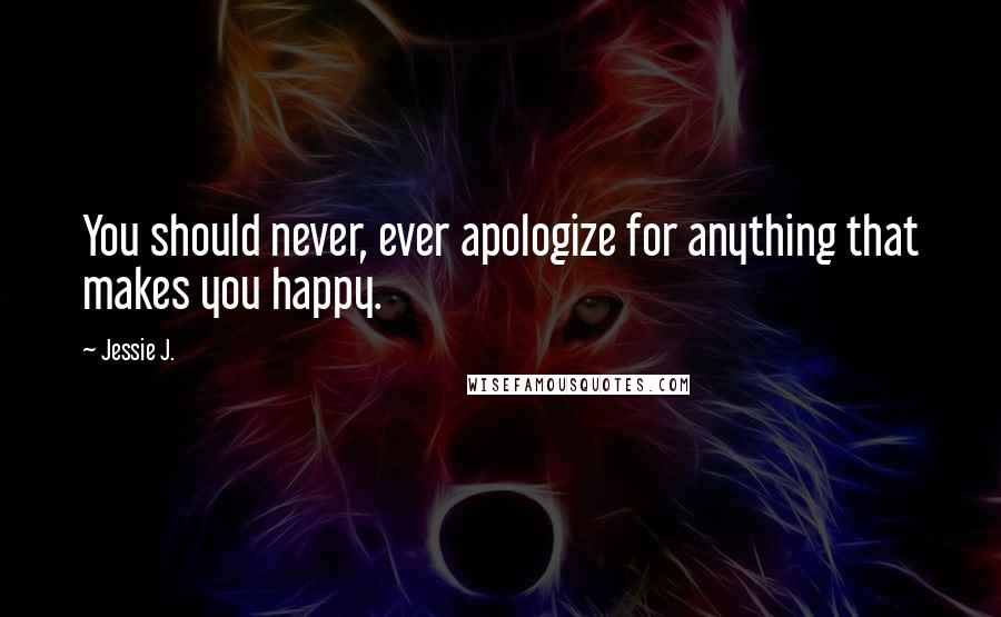 Jessie J. Quotes: You should never, ever apologize for anything that makes you happy.