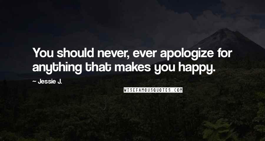 Jessie J. Quotes: You should never, ever apologize for anything that makes you happy.