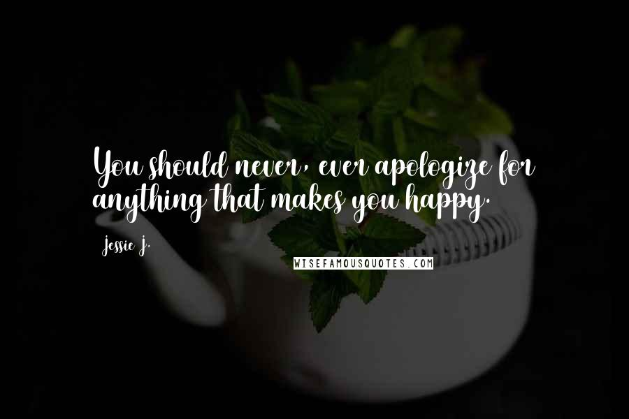 Jessie J. Quotes: You should never, ever apologize for anything that makes you happy.