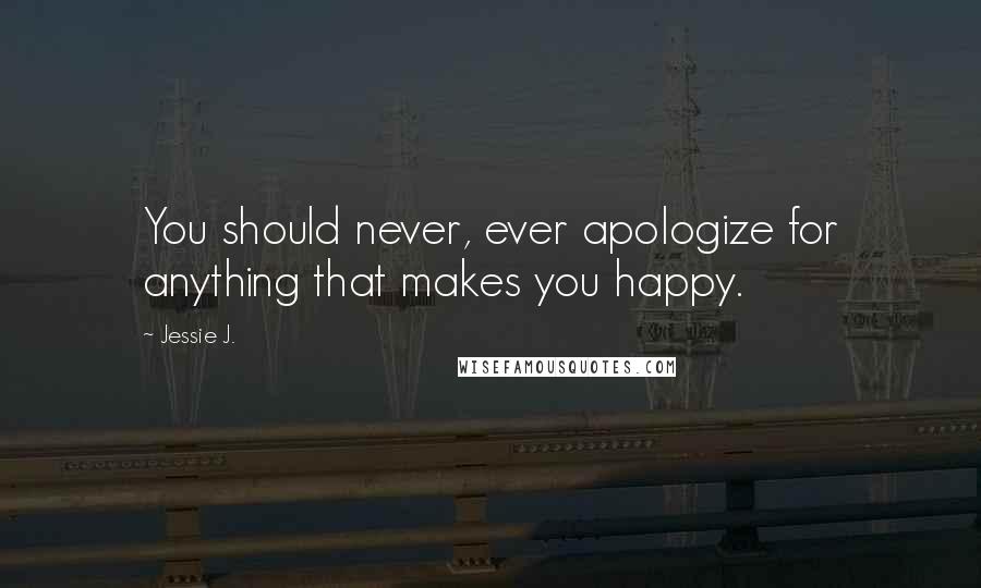 Jessie J. Quotes: You should never, ever apologize for anything that makes you happy.