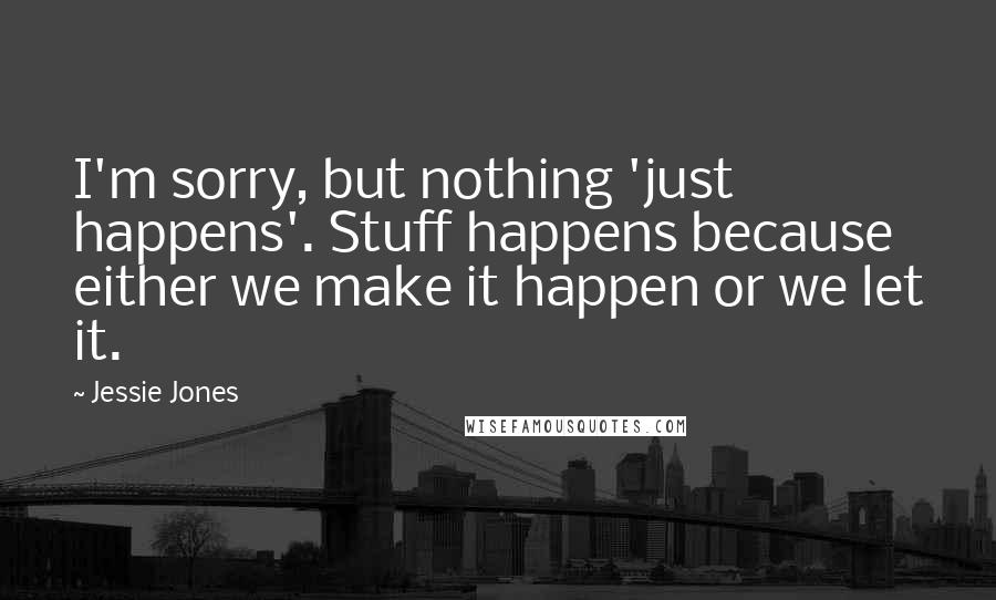 Jessie Jones Quotes: I'm sorry, but nothing 'just happens'. Stuff happens because either we make it happen or we let it.