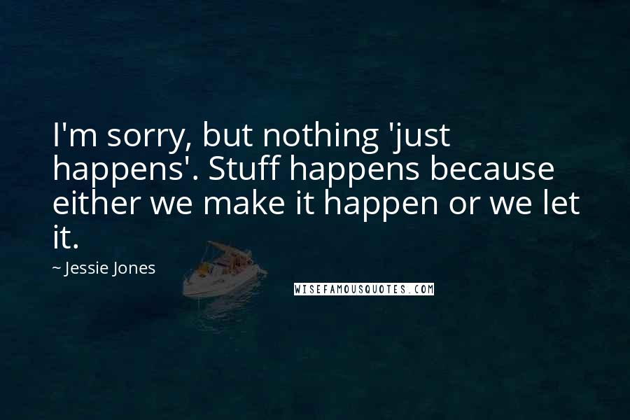 Jessie Jones Quotes: I'm sorry, but nothing 'just happens'. Stuff happens because either we make it happen or we let it.