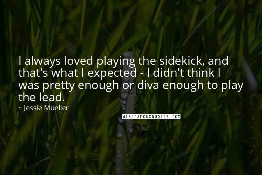 Jessie Mueller Quotes: I always loved playing the sidekick, and that's what I expected - I didn't think I was pretty enough or diva enough to play the lead.