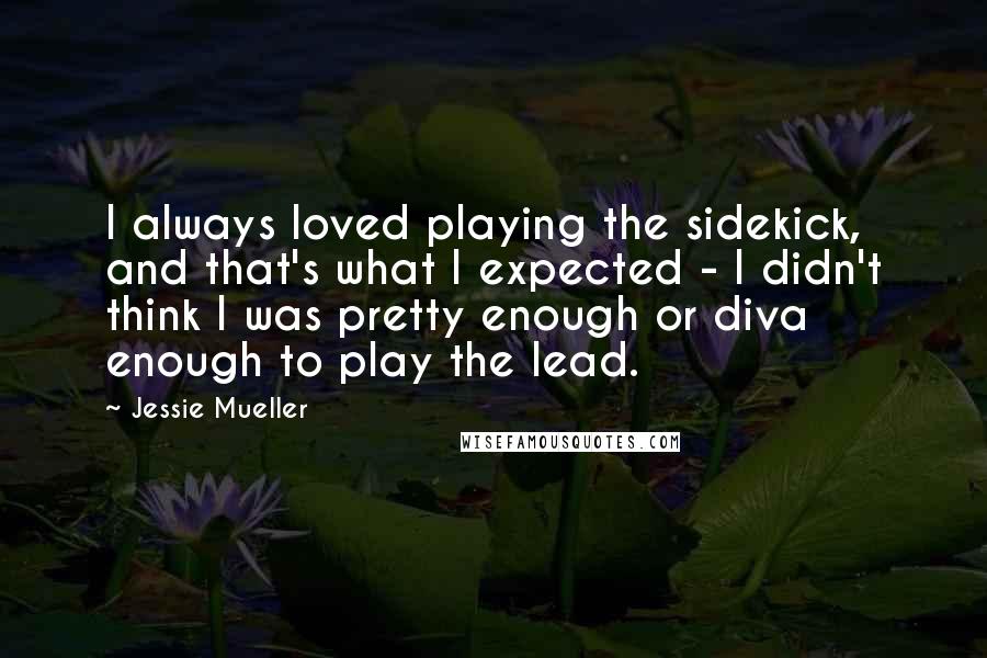 Jessie Mueller Quotes: I always loved playing the sidekick, and that's what I expected - I didn't think I was pretty enough or diva enough to play the lead.
