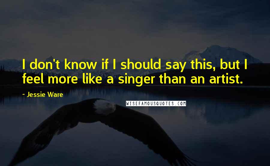 Jessie Ware Quotes: I don't know if I should say this, but I feel more like a singer than an artist.