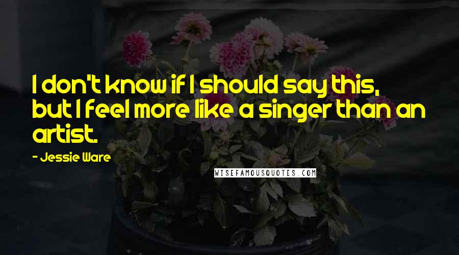 Jessie Ware Quotes: I don't know if I should say this, but I feel more like a singer than an artist.