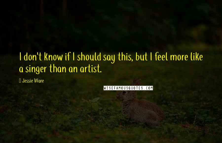 Jessie Ware Quotes: I don't know if I should say this, but I feel more like a singer than an artist.