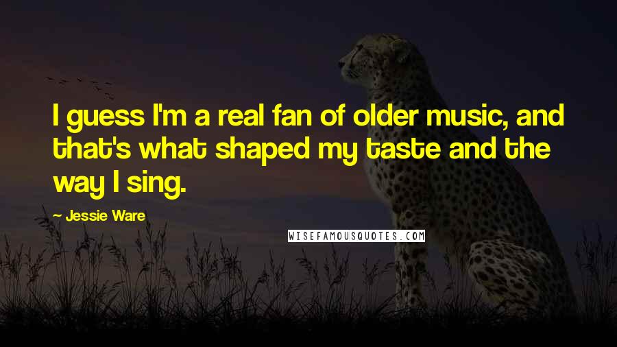 Jessie Ware Quotes: I guess I'm a real fan of older music, and that's what shaped my taste and the way I sing.