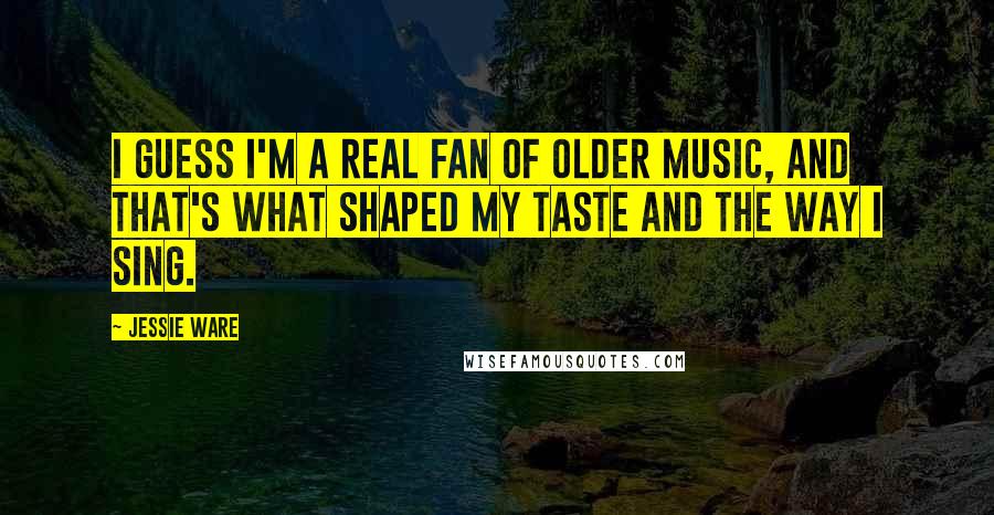 Jessie Ware Quotes: I guess I'm a real fan of older music, and that's what shaped my taste and the way I sing.