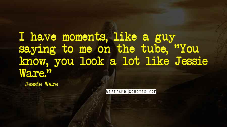 Jessie Ware Quotes: I have moments, like a guy saying to me on the tube, "You know, you look a lot like Jessie Ware."