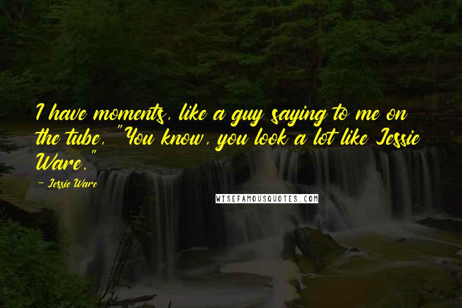 Jessie Ware Quotes: I have moments, like a guy saying to me on the tube, "You know, you look a lot like Jessie Ware."