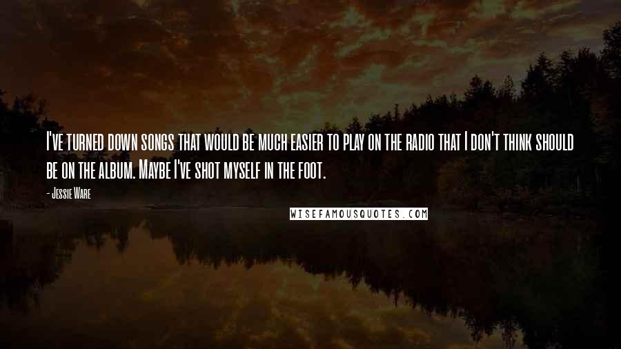 Jessie Ware Quotes: I've turned down songs that would be much easier to play on the radio that I don't think should be on the album. Maybe I've shot myself in the foot.