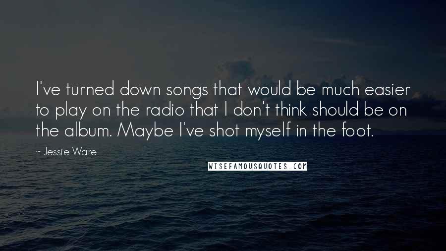 Jessie Ware Quotes: I've turned down songs that would be much easier to play on the radio that I don't think should be on the album. Maybe I've shot myself in the foot.