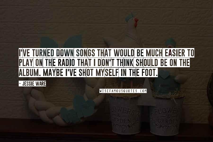 Jessie Ware Quotes: I've turned down songs that would be much easier to play on the radio that I don't think should be on the album. Maybe I've shot myself in the foot.