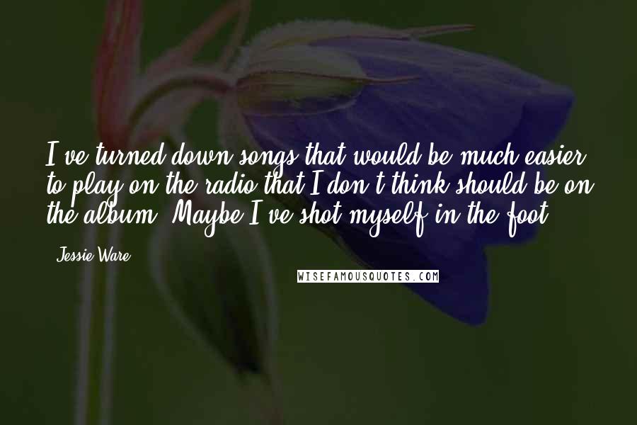 Jessie Ware Quotes: I've turned down songs that would be much easier to play on the radio that I don't think should be on the album. Maybe I've shot myself in the foot.