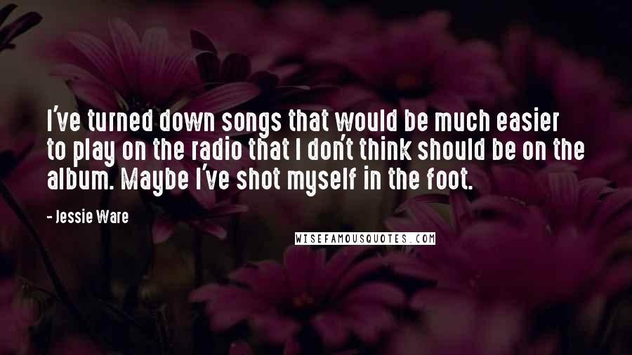 Jessie Ware Quotes: I've turned down songs that would be much easier to play on the radio that I don't think should be on the album. Maybe I've shot myself in the foot.