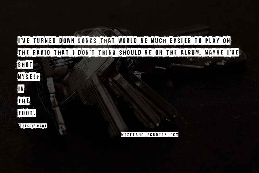 Jessie Ware Quotes: I've turned down songs that would be much easier to play on the radio that I don't think should be on the album. Maybe I've shot myself in the foot.